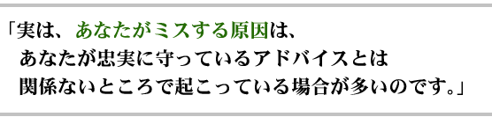 「実は、あなたがミスする原因は、あなたが忠実に守っているアドバイスとは関係ないところで起こっている場合が多いのです。」