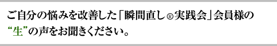 ご自分の悩みを改善した「瞬間直し(R)実践会」会員様の“生”の声をお聞きください。