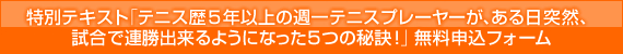 特別テキスト 「テニス歴5年以上の週一テニスプレーヤーが、ある日突然、試合で連勝出来るようになった5つの秘訣!」 無料申込フォーム