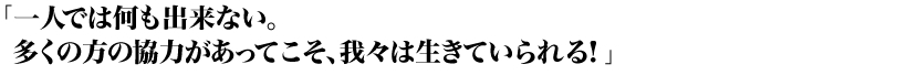 「一人では何も出来ない。多くの方の協力があってこそ、我々は生きていられる！」