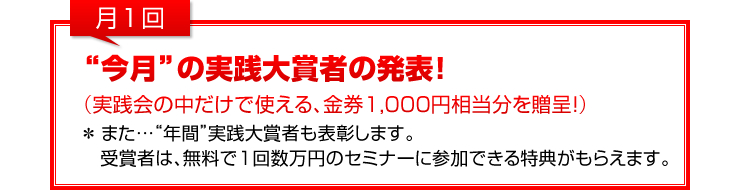 月1回：「“今月”の実践大賞者の発表！」（実践会の中だけで使える、金券1,000円相当分を贈呈！）（また…“年間”実践大賞者も表彰します。受賞者は、無料で1回数万円のセミナーに参加できる特典がもらえます。）