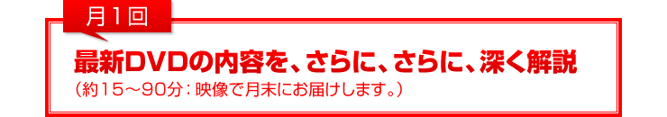 月1回：最新DVDの内容を、さらに、さらに、深く解説（約15～90分：映像で月末にお届けします。）