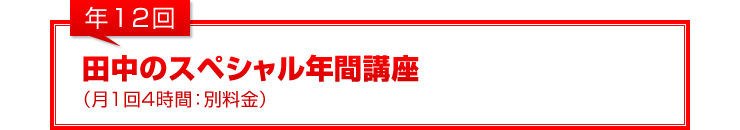 年12回：田中のスペシャル年間講座（月1回4時間：別料金）