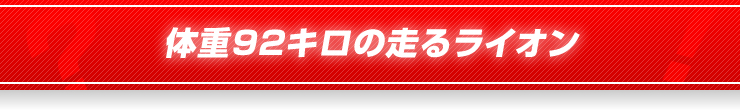 体重92キロの走るライオン
