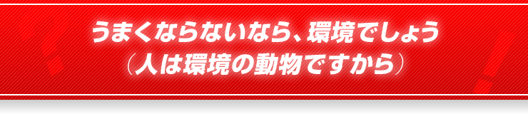 うまくならないなら、環境でしょう（人は環境の動物ですから）