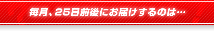 毎月、25日前後にお届けするのは…