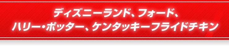 ディズニーランド、フォード、ハリー・ポッター、ケンタッキーフライドチキン