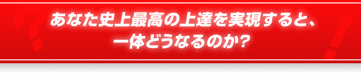 あなた史上最高の上達を実現すると、一体どうなるのか？