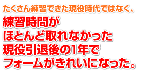 「たくさん練習できた現役時代ではなく、練習時間がほとんど取れなくなった現役引退後の1年で、フォームがきれいになった。」