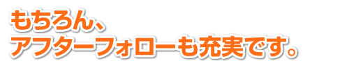 もちろん、ご心配されるアフターフォローも充実です。