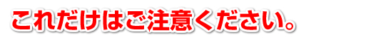 これだけはご注意ください。