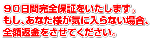 90日間完全保証をいたします。もし、あなた様が気に入らなかった場合、全額返金をさせてください。