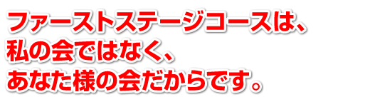 ファーストステージコースは、私の会ではなく、あなた様の会だからです。