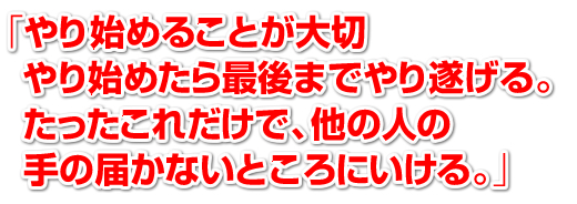 「やり始めることが大切。やり始めたら最後までやり遂げる。たったこれだけで、他人の手の届かないところにいける。」