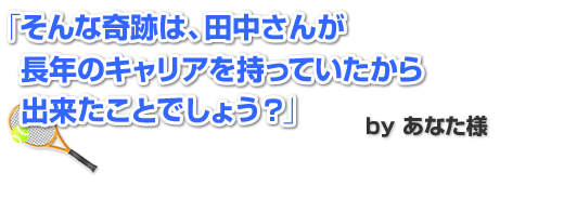 そんな奇跡は、田中さんが長年のキャリアを持っていたから出来たことでしょう?」 by あなた様