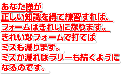 あなた様が正しい知識を得て練習すれば、フォームはきれいになります。きれいなフォームで打てばミスもは減ります。ミスが減ればラリーも続くようになるのです。