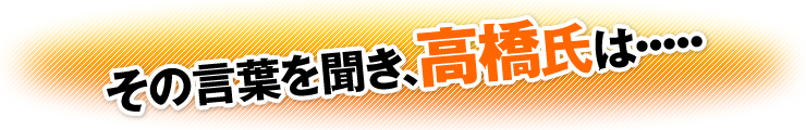 その言葉を聞き、高橋氏は・・・・・