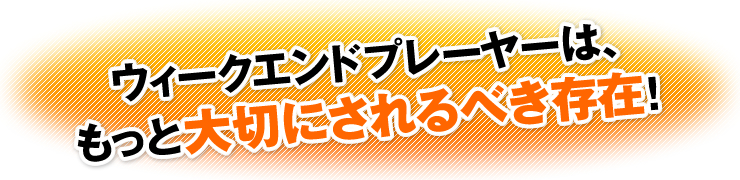 ウィークエンドプレーヤーは、もっと大切にされるべき存在！