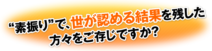 “素振り”で、世が認める結果を残した方々をご存じですか？