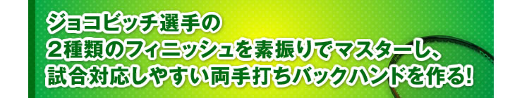 ■「ジョコビッチ選手の2種類のフィニッシュを素振りでマスターし、試合対応しやすい両手打ちバックハンドを作る！」