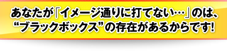 あなたが「イメージ通りに打てない…」のは、“ブラックボックス”の存在があるからです！