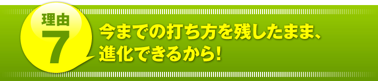 理由７：「今までの打ち方を残したまま、進化できるから！」