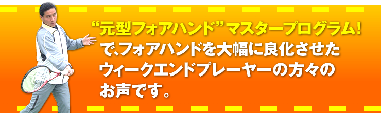 「“元型フォアハンド”マスタープログラム！」で、フォアハンドを大幅に良化させたウィークエンドプレーヤーの方々のお声です。