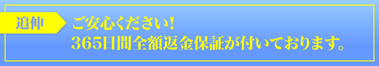 追伸：「ご安心ください！　３６５日間全額返金保証が付いております。」
