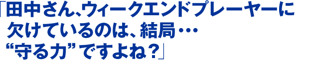 「田中さん、ウィークエンドプレーヤーに欠けているのは、結局・・・“守る力”ですよね？」