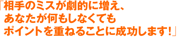 「相手のミスが劇的に増え、あなたが何もしなくてもポイントを重ねることに成功します！」