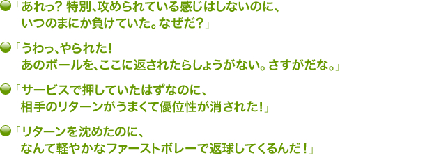 ・「あれっ？　特別、攻められている感じはしないのに、いつのまにか負けていた。なぜだ？」・「うわっ、やられた！　あのボールを、ここに返されたらしょうがない。さすがだな。」・「サービスで押していたはずなのに、相手のリターンがうまくて優位性が消された！」・「リターンを沈めたのに、なんて軽やかなファーストボレーで返球してくるんだ！」