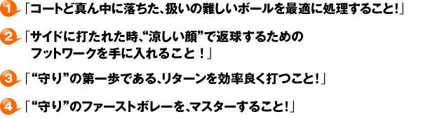 １・「コートど真ん中に落ちた、扱いの難しいボールを最適に処理すること！」２・「サイドに打たれた時、“涼しい顔”で返球するためのフットワークを手に入れること！」３・「“守り”の第一歩である、リターンを効率良く打つこと！」４・「“守り”のファーストボレーを、マスターすること！」