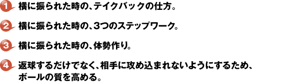 １・横に振られた時の、テイクバックの仕方。２・横に振られた時の、３つのステップワーク。３・横に振られた時の、体勢作り。４・返球するだけでなく、相手に攻め込まれないようにするため、ボールの質を高める。
