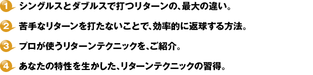 １・シングルスとダブルスで打つリターンの、最大の違い。２・苦手なリターンを打たないことで、効率的に返球する方法。３・プロが使うリターンテクニックを、ご紹介。４・あなたの特性を生かした、リターンテクニックの習得。