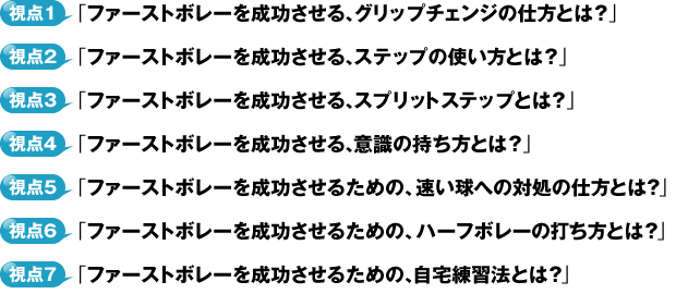 視点１・「ファーストボレーを成功させる、グリップチェンジの仕方とは？」視点２・「ファーストボレーを成功させる、ステップの使い方とは？」視点３・「ファーストボレーを成功させる、スプリットステップとは？」視点４・「ファーストボレーを成功させる、意識の持ち方とは？」視点５・「ファーストボレーを成功させるための、速い球への対処の仕方とは？」視点６・「ファーストボレーを成功させるための、ハーフボレーの打ち方とは？」視点７・「ファーストボレーを成功させるための、自宅練習法とは？」