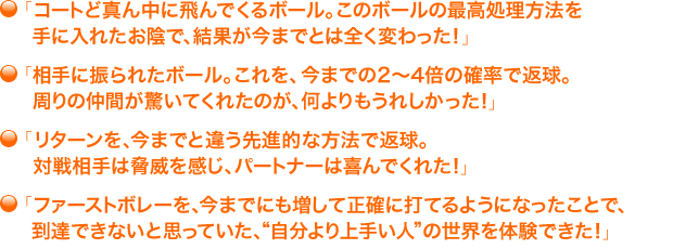 ・「コートど真ん中に飛んでくるボール。このボールの最高処理方法を手に入れたお陰で、結果が今までとは全く変わった！」・「相手に振られたボール。これを、今までの２～４倍の確率で返球。周りの仲間が驚いてくれたのが、何よりもうれしかった！」・「リターンを、今までと違う先進的な方法で返球。対戦相手は脅威を感じ、パートナーは喜んでくれた！」・「ファーストボレーを、今までにも増して正確に打てるようになったことで、到達できないと思っていた、“自分より上手い人”の世界を体験できた！」