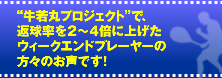 “牛若丸プロジェクト”で、返球率を２～４倍に上げたウィークエンドプレーヤーの方々のお声です！