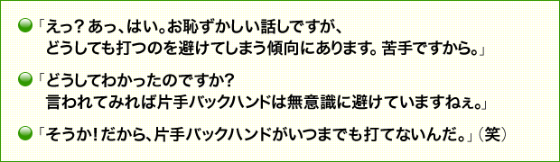 「えっ？　あっ、はい。お恥ずかしい話しですが、どうしても打つのを避けてしまう傾向にあります。苦手ですから。」 「どうしてわかったのですか？　言われてみれば片手バックハンドは無意識に避けていますねぇ。」 「そうか！　だから、片手バックハンドがいつまでも打てないんだ。」（笑）