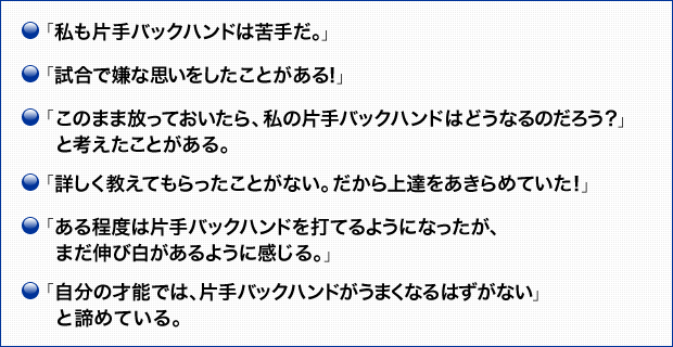 「私も片手バックハンドは苦手だ。」 「試合で嫌な思いをしたことがある！」 「このまま放っておいたら、私の片手バックハンドはどうなるのだろう？」と考えたことがある。 「詳しく教えてもらったことがない。だから上達をあきらめていた！」 「ある程度は片手バックハンドを打てるようになったが、まだ伸び白があるように感じる。」 「自分の才能では、片手バックハンドがうまくなるはずがない」と諦めている。