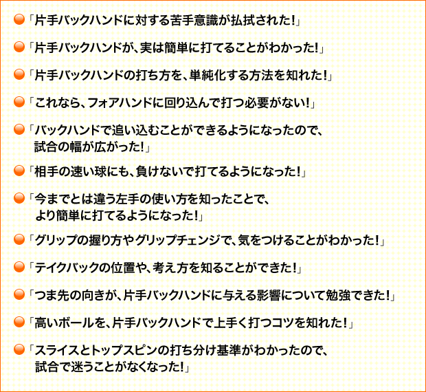 「片手バックハンドに対する苦手意識が払拭された！」 「片手バックハンドが、実は簡単に打てることがわかった！」 「片手バックハンドの打ち方を、単純化する方法を知れた！」 「これなら、フォアハンドに回り込んで打つ必要がない！」 「バックハンドで追い込むことができるようになったので、試合の幅が広がった！」 「相手の速い球にも、負けないで打てるようになった！」 「今までとは違う左手の使い方を知ったことで、より簡単に打てるようになった！」 「グリップの握り方やグリップチェンジで、気をつけることがわかった！」 「テイクバックの位置や、考え方を知ることができた！」 「つま先の向きが、片手バックハンドに与える影響について勉強できた！」 「高いボールを、片手バックハンドで上手く打つコツを知れた！」 「スライスとトップスピンの打ち分け基準がわかったので、試合で迷うことがなくなった！」