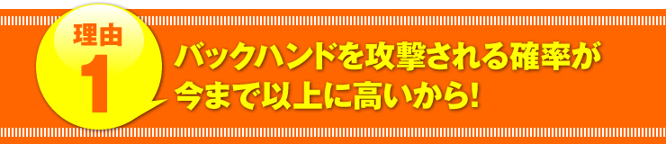 理由１：「バックハンドを攻撃される確率が今まで以上に高いから！」