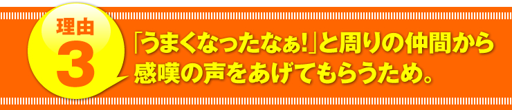 理由３：「うまくなったなぁ！」と周りの仲間から感嘆の声をあげてもらうため。