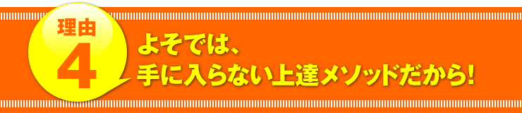 理由４：「よそでは、手に入らない上達メソッドだから！」