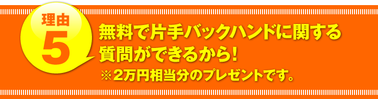 理由５：「無料で片手バックハンドに関する質問ができるから！」（２万円相当分のプレゼントです。）