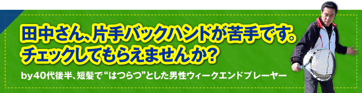 「田中さん、片手バックハンドが苦手です。チェックしてもらえませんか？」ｂｙ　４０代後半、短髪で“はつらつ”とした男性ウィ―クエンドプレーヤー