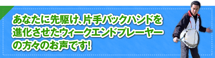 「あなたに先駆け、片手バックハンドを進化させたウィ―クエンドプレーヤーの方々のお声です！」