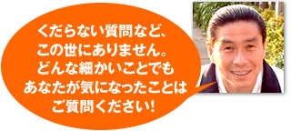 くだらない質問など、この世にありません。どんな細かいことでもあなたが気になったことはご質問ください！