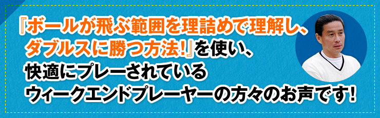 『ボールが飛ぶ範囲を理詰めで理解し、ダブルスに勝つ方法！』を使い、快適にプレーされているウィ―クエンドプレーヤーの方々のお声です！