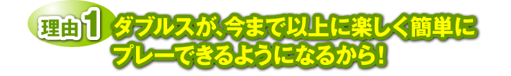 理由１：ダブルスが、今まで以上に楽しく簡単にプレーできるようになるから！