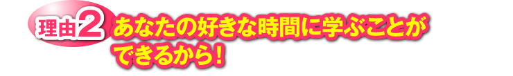 理由2：あなたの好きな時間に学ぶことができるから！